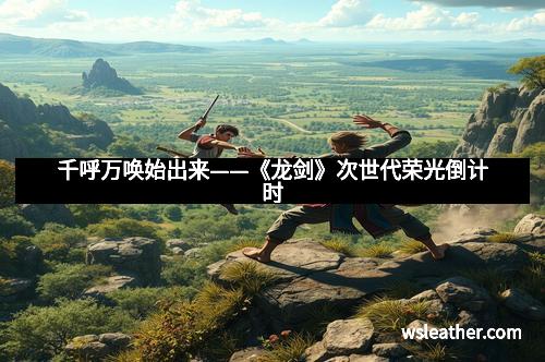 千呼万唤始出来——《龙剑》次世代荣光倒计时