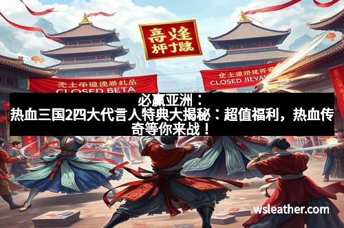 必赢亚洲：热血三国2四大代言人特典大揭秘：超值福利，热血传奇等你来战！